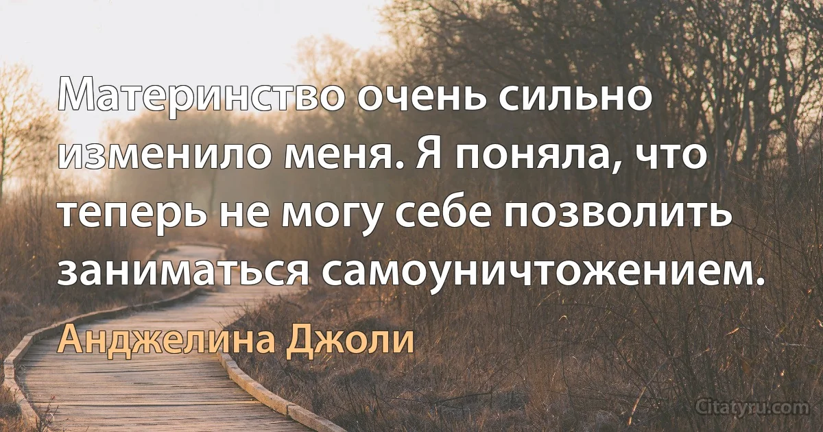 Материнство очень сильно изменило меня. Я поняла, что теперь не могу себе позволить заниматься самоуничтожением. (Анджелина Джоли)