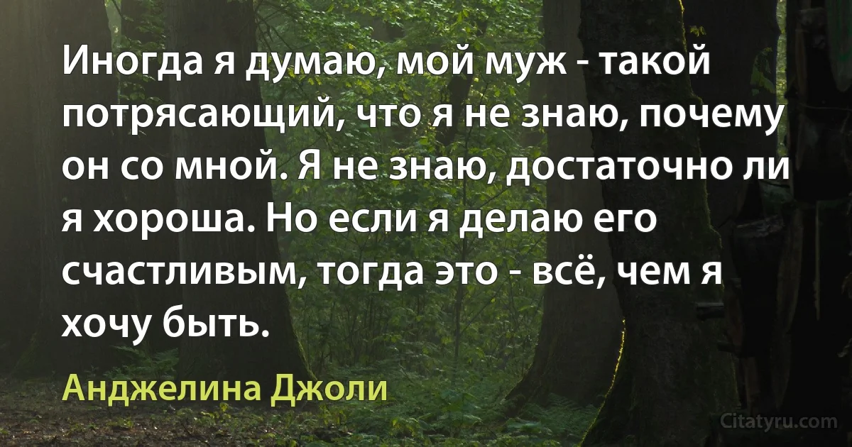 Иногда я думаю, мой муж - такой потрясающий, что я не знаю, почему он со мной. Я не знаю, достаточно ли я хороша. Но если я делаю его счастливым, тогда это - всё, чем я хочу быть. (Анджелина Джоли)