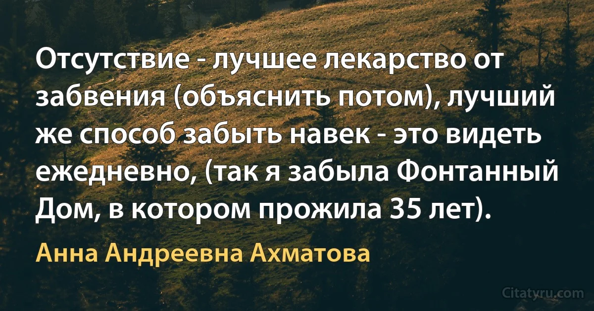 Отсутствие - лучшее лекарство от забвения (объяснить потом), лучший же способ забыть навек - это видеть ежедневно, (так я забыла Фонтанный Дом, в котором прожила 35 лет). (Анна Андреевна Ахматова)