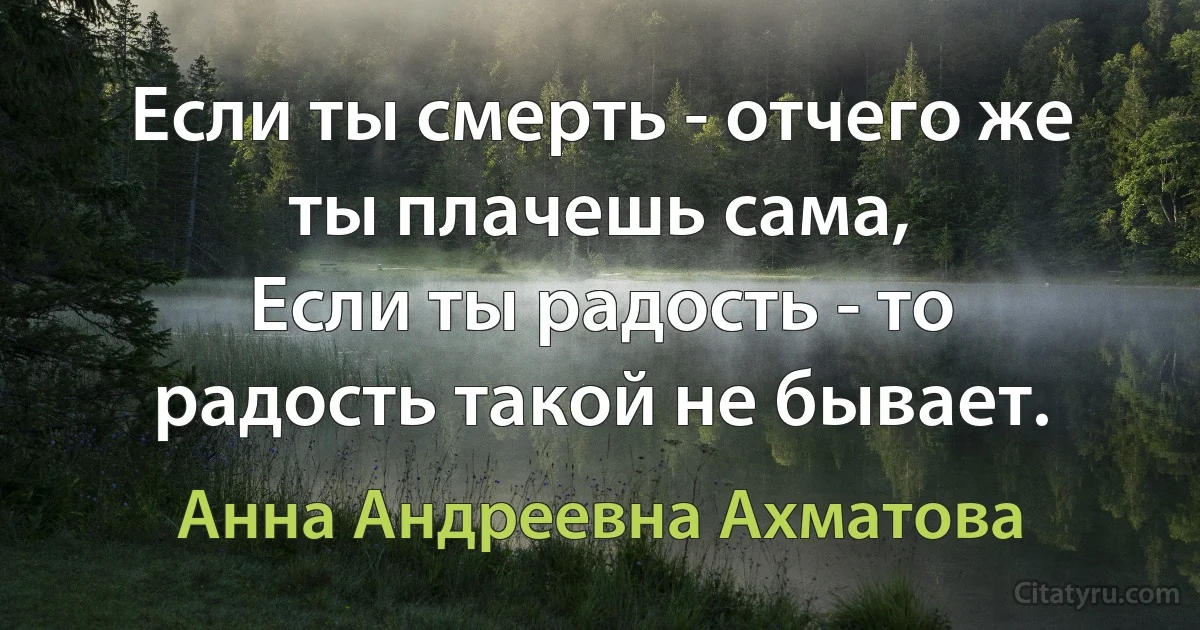 Если ты смерть - отчего же ты плачешь сама,
Если ты радость - то радость такой не бывает. (Анна Андреевна Ахматова)