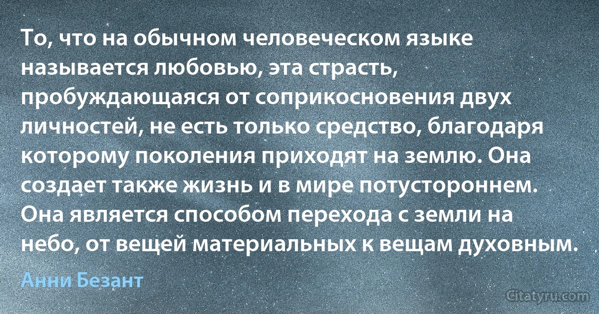 То, что на обычном человеческом языке называется любовью, эта страсть, пробуждающаяся от соприкосновения двух личностей, не есть только средство, благодаря которому поколения приходят на землю. Она создает также жизнь и в мире потустороннем. Она является способом перехода с земли на небо, от вещей материальных к вещам духовным. (Анни Безант)