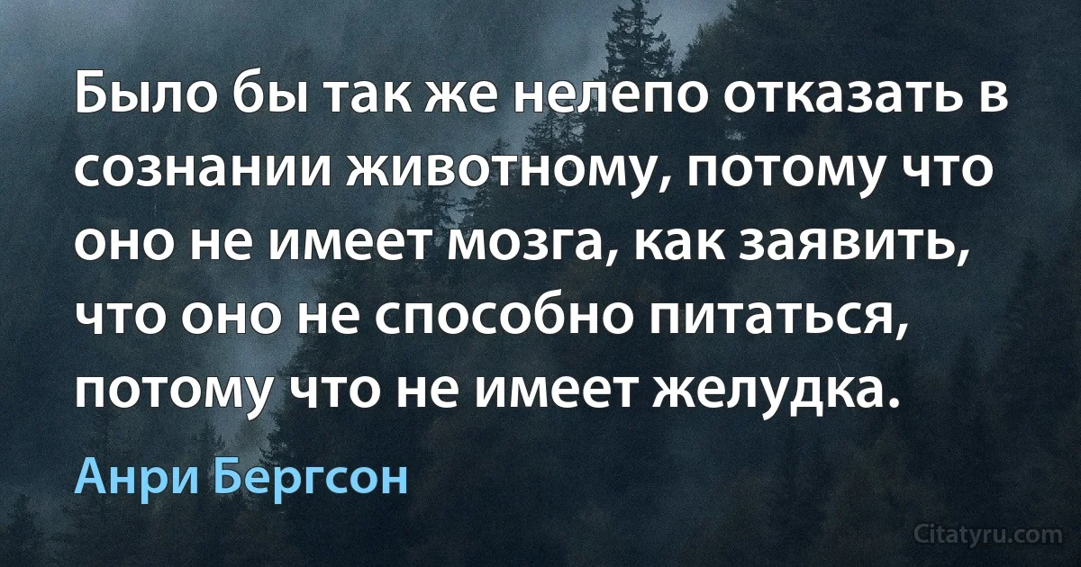 Было бы так же нелепо отказать в сознании животному, потому что оно не имеет мозга, как заявить, что оно не способно питаться, потому что не имеет желудка. (Анри Бергсон)