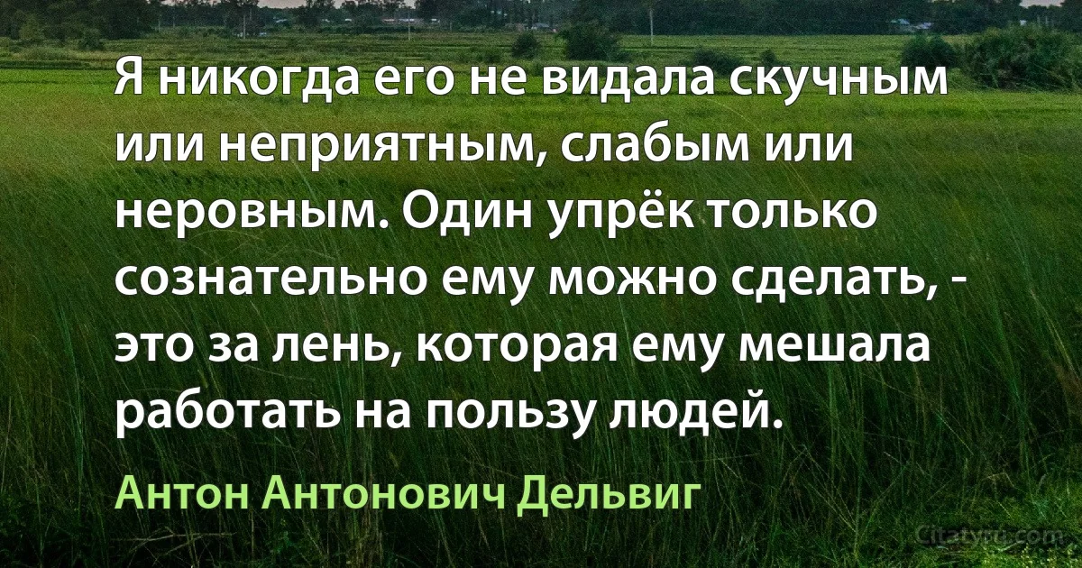 Я никогда его не видала скучным или неприятным, слабым или неровным. Один упрёк только сознательно ему можно сделать, - это за лень, которая ему мешала работать на пользу людей. (Антон Антонович Дельвиг)