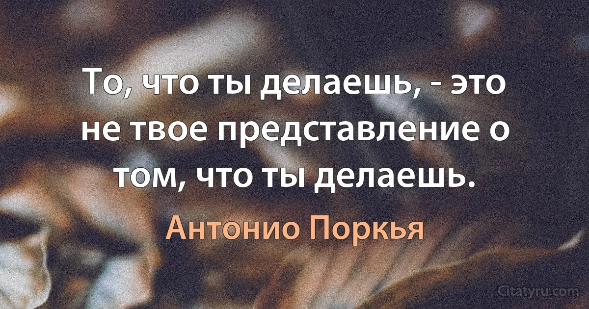 То, что ты делаешь, - это не твое представление о том, что ты делаешь. (Антонио Поркья)