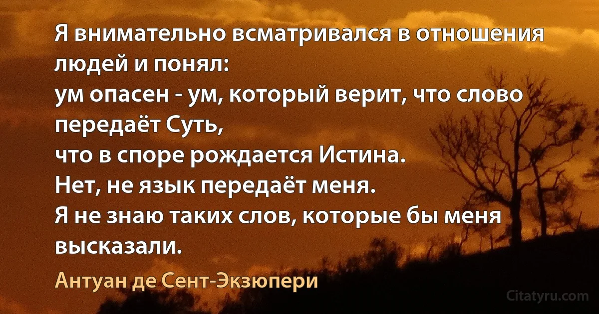 Я внимательно всматривался в отношения людей и понял:
ум опасен - ум, который верит, что слово передаёт Суть,
что в споре рождается Истина.
Нет, не язык передаёт меня.
Я не знаю таких слов, которые бы меня высказали. (Антуан де Сент-Экзюпери)