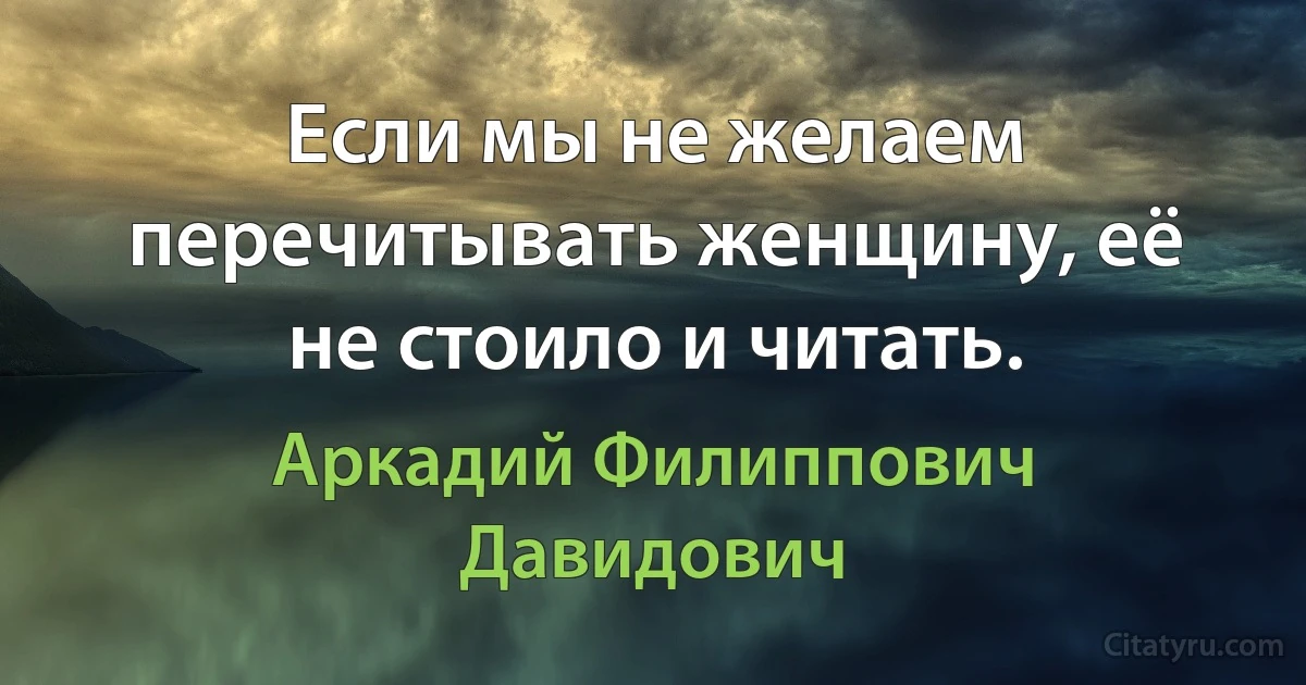 Если мы не желаем перечитывать женщину, её не стоило и читать. (Аркадий Филиппович Давидович)