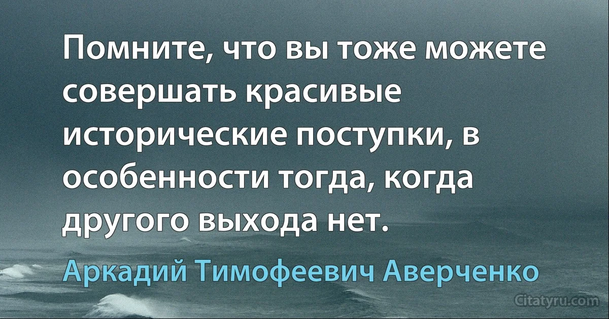 Помните, что вы тоже можете совершать красивые исторические поступки, в особенности тогда, когда другого выхода нет. (Аркадий Тимофеевич Аверченко)