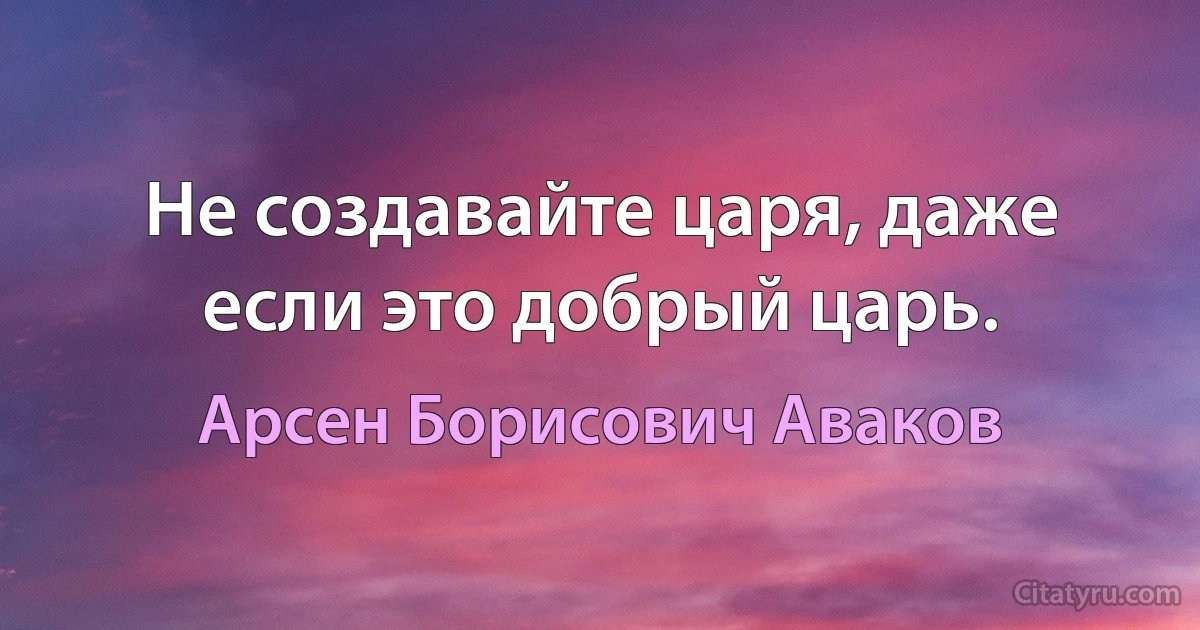 Не создавайте царя, даже если это добрый царь. (Арсен Борисович Аваков)