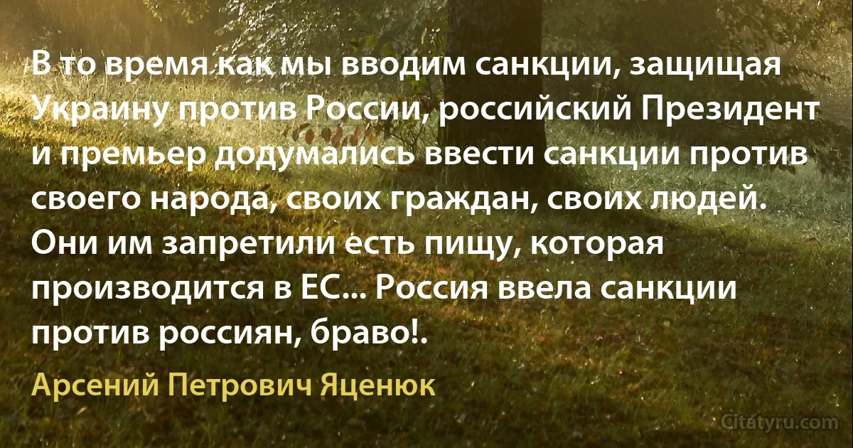 В то время как мы вводим санкции, защищая Украину против России, российский Президент и премьер додумались ввести санкции против своего народа, своих граждан, своих людей. Они им запретили есть пищу, которая производится в ЕС... Россия ввела санкции против россиян, браво!. (Арсений Петрович Яценюк)