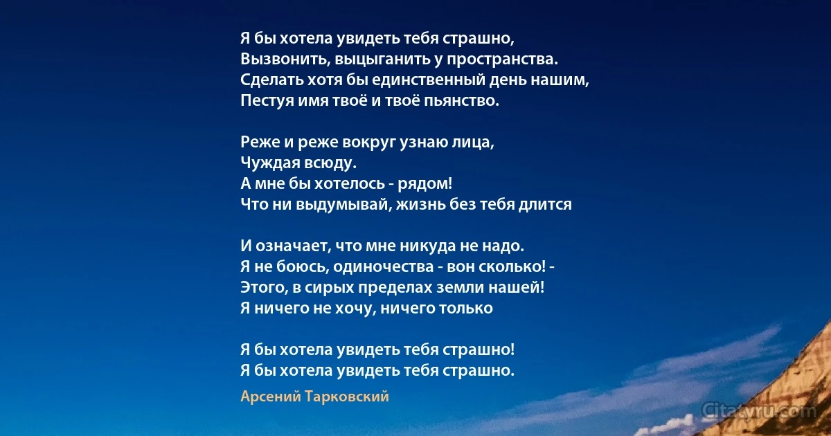 Я бы хотела увидеть тебя страшно,
Вызвонить, выцыганить у пространства.
Сделать хотя бы единственный день нашим,
Пестуя имя твоё и твоё пьянство.

Реже и реже вокруг узнаю лица,
Чуждая всюду. 
А мне бы хотелось - рядом!
Что ни выдумывай, жизнь без тебя длится

И означает, что мне никуда не надо.
Я не боюсь, одиночества - вон сколько! -
Этого, в сирых пределах земли нашей!
Я ничего не хочу, ничего только

Я бы хотела увидеть тебя страшно!
Я бы хотела увидеть тебя страшно. (Арсений Тарковский)