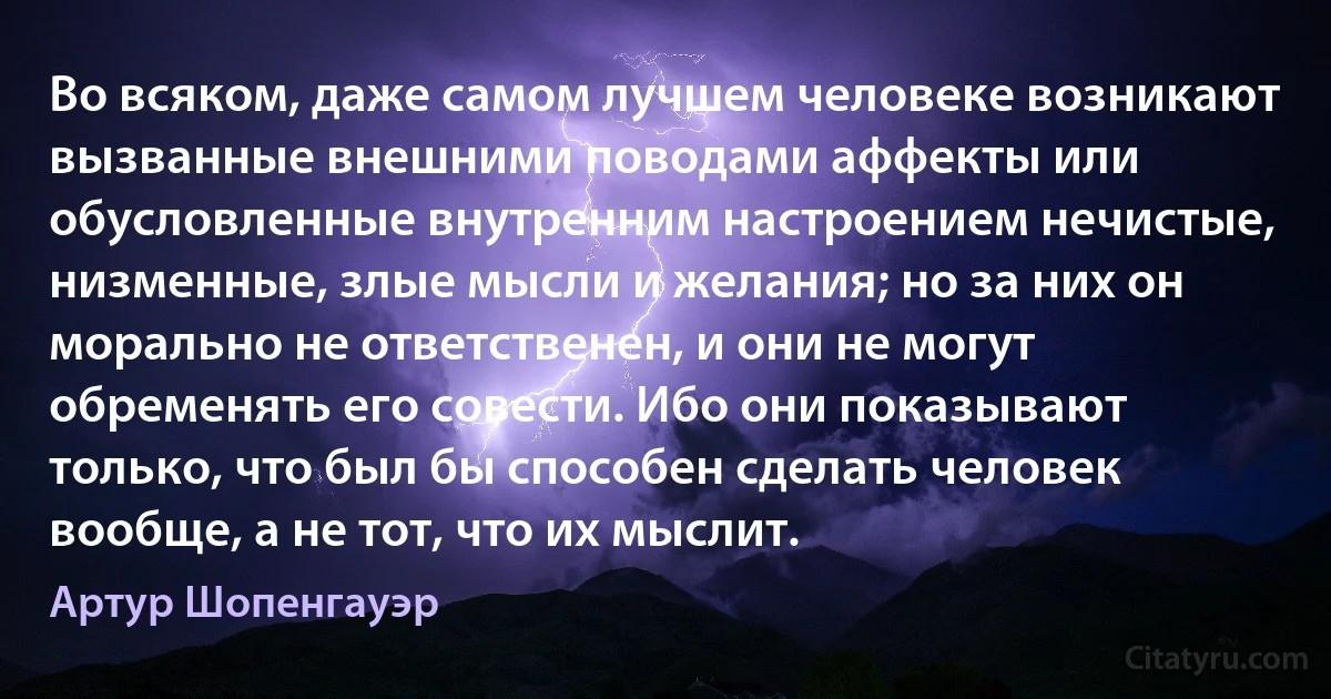 Во всяком, даже самом лучшем человеке возникают вызванные внешними поводами аффекты или обусловленные внутренним настроением нечистые, низменные, злые мысли и желания; но за них он морально не ответственен, и они не могут обременять его совести. Ибо они показывают только, что был бы способен сделать человек вообще, а не тот, что их мыслит. (Артур Шопенгауэр)