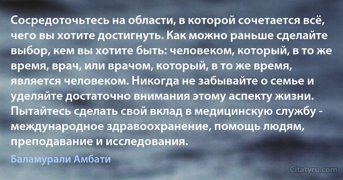 Сосредоточьтесь на области, в которой сочетается всё, чего вы хотите достигнуть. Как можно раньше сделайте выбор, кем вы хотите быть: человеком, который, в то же время, врач, или врачом, который, в то же время, является человеком. Никогда не забывайте о семье и уделяйте достаточно внимания этому аспекту жизни. Пытайтесь сделать свой вклад в медицинскую службу - международное здравоохранение, помощь людям, преподавание и исследования. (Баламурали Амбати)