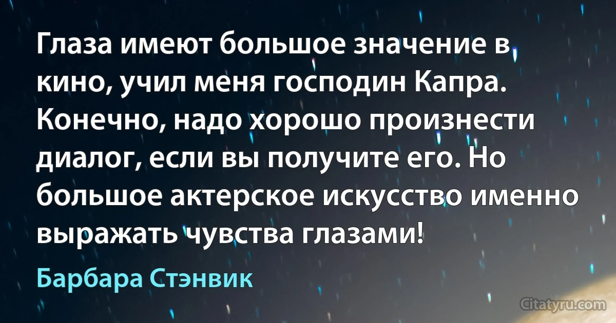 Глаза имеют большое значение в кино, учил меня господин Капра. Конечно, надо хорошо произнести диалог, если вы получите его. Но большое актерское искусство именно выражать чувства глазами! (Барбара Стэнвик)