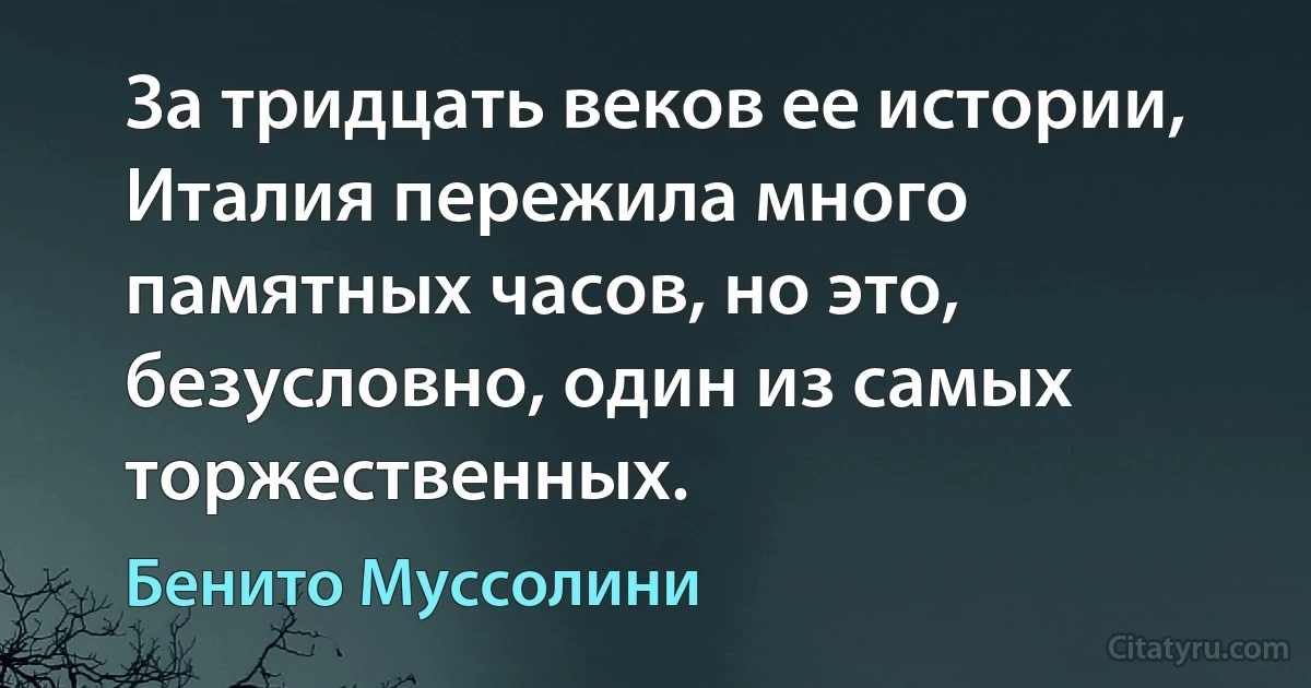 За тридцать веков ее истории, Италия пережила много памятных часов, но это, безусловно, один из самых торжественных. (Бенито Муссолини)