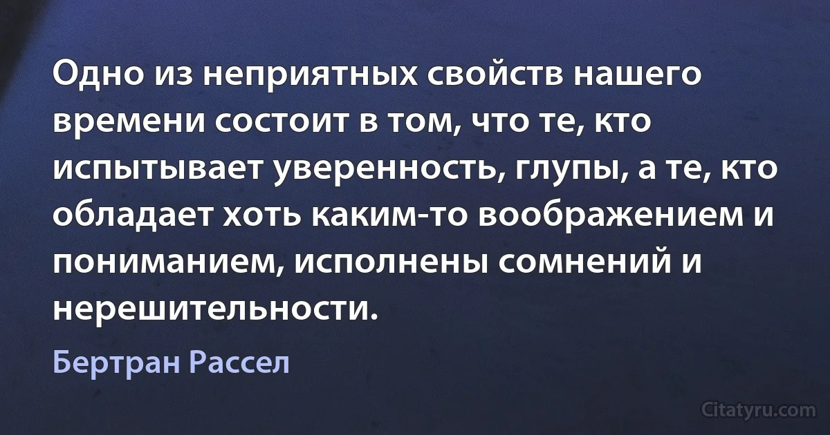 Одно из неприятных свойств нашего времени состоит в том, что те, кто испытывает уверенность, глупы, а те, кто обладает хоть каким-то воображением и пониманием, исполнены сомнений и нерешительности. (Бертран Рассел)