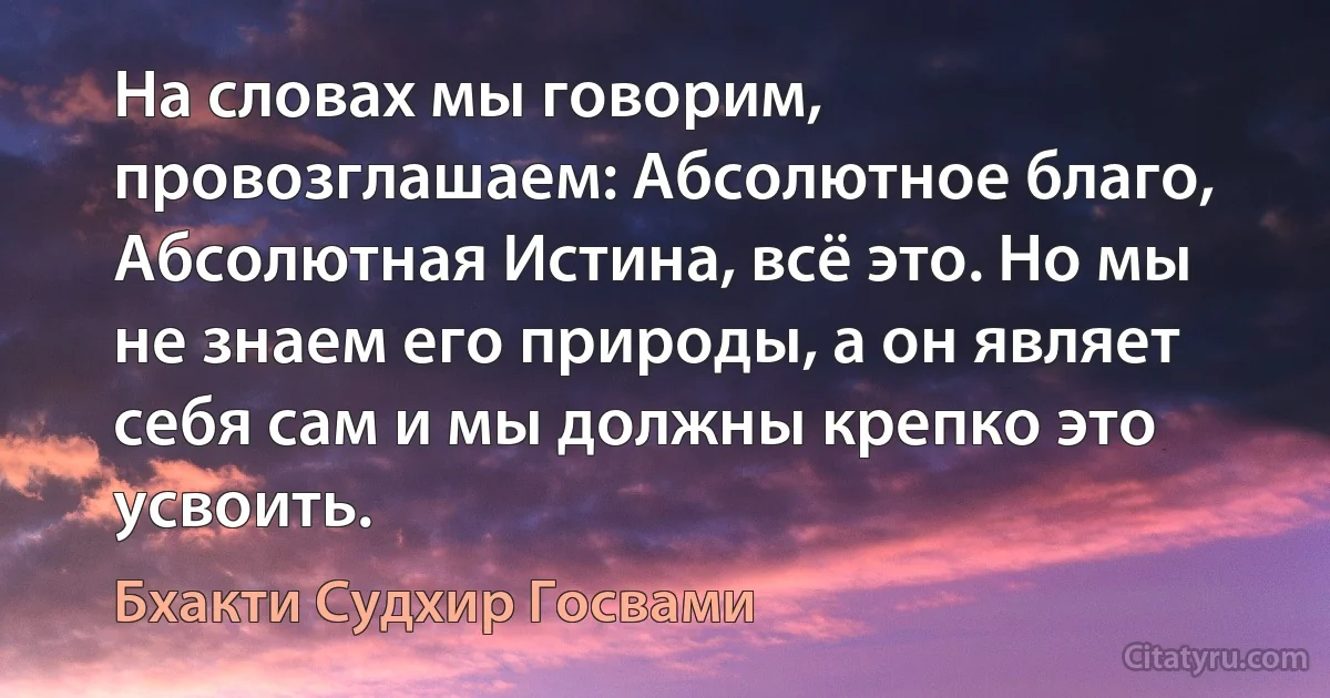 На словах мы говорим, провозглашаем: Абсолютное благо, Абсолютная Истина, всё это. Но мы не знаем его природы, а он являет себя сам и мы должны крепко это усвоить. (Бхакти Судхир Госвами)