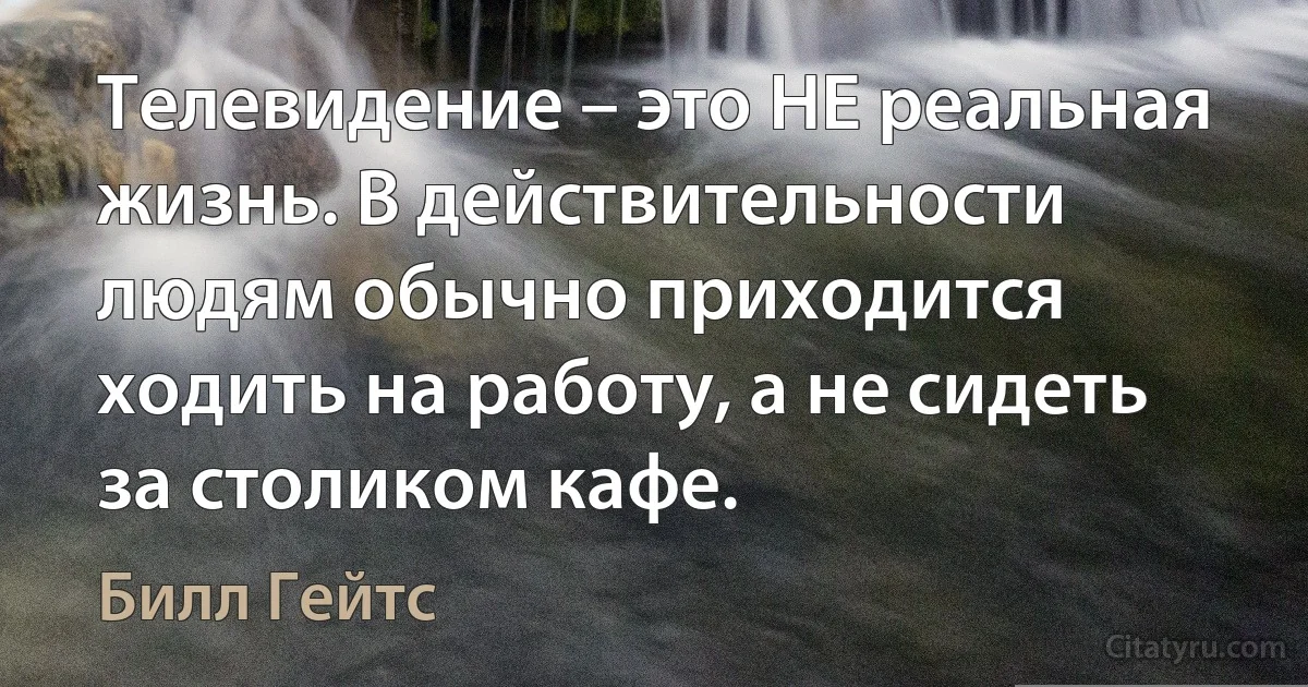 Телевидение – это НЕ реальная жизнь. В действительности людям обычно приходится ходить на работу, а не сидеть за столиком кафе. (Билл Гейтс)