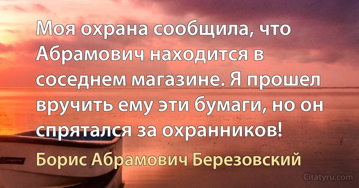 Моя охрана сообщила, что Абрамович находится в соседнем магазине. Я прошел вручить ему эти бумаги, но он спрятался за охранников! (Борис Абрамович Березовский)