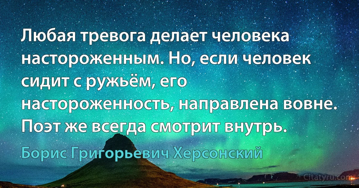 Любая тревога делает человека настороженным. Но, если человек сидит с ружьём, его настороженность, направлена вовне. Поэт же всегда смотрит внутрь. (Борис Григорьевич Херсонский)