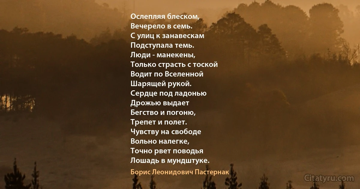 Ослепляя блеском,
Вечерело в семь.
С улиц к занавескам
Подступала темь.
Люди - манекены,
Только страсть с тоской
Водит по Вселенной
Шарящей рукой.
Сердце под ладонью
Дрожью выдает
Бегство и погоню,
Трепет и полет.
Чувству на свободе
Вольно налегке,
Точно рвет поводья
Лошадь в мундштуке. (Борис Леонидович Пастернак)