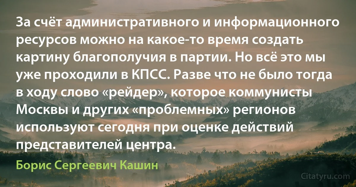 За счёт административного и информационного ресурсов можно на какое-то время создать картину благополучия в партии. Но всё это мы уже проходили в КПСС. Разве что не было тогда в ходу слово «рейдер», которое коммунисты Москвы и других «проблемных» регионов используют сегодня при оценке действий представителей центра. (Борис Сергеевич Кашин)