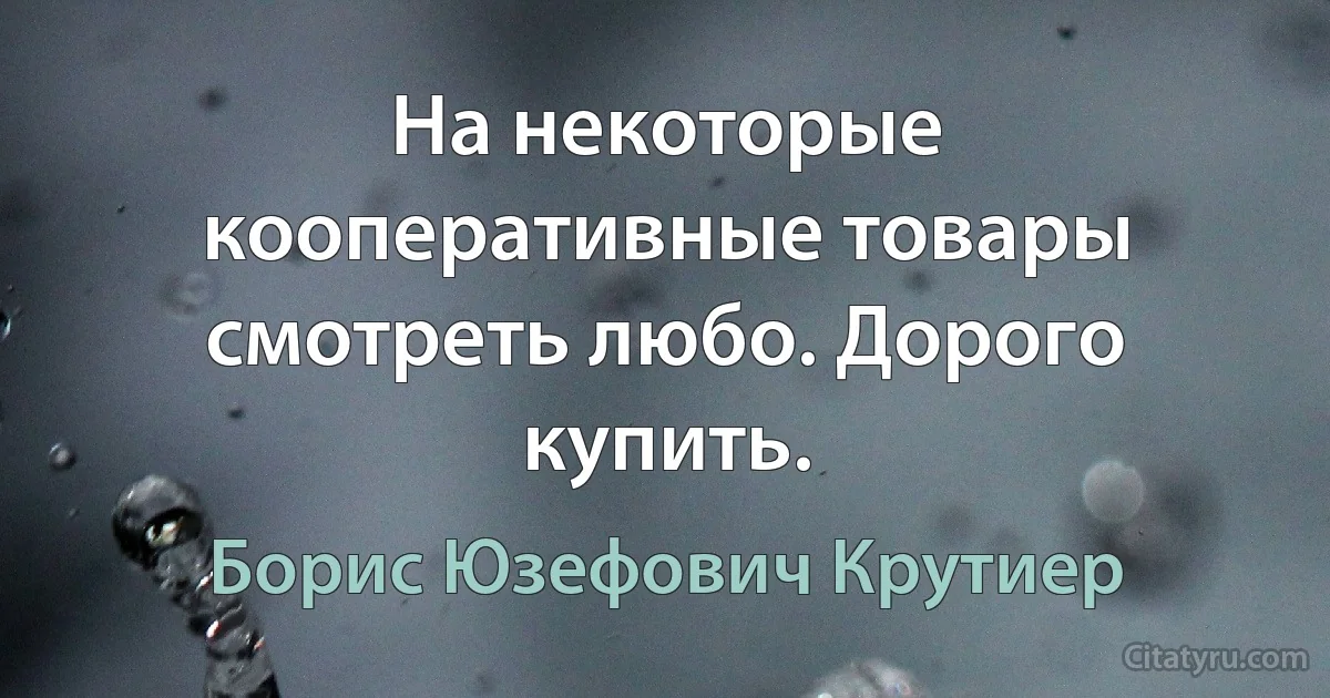 На некоторые кооперативные товары смотреть любо. Дорого купить. (Борис Юзефович Крутиер)