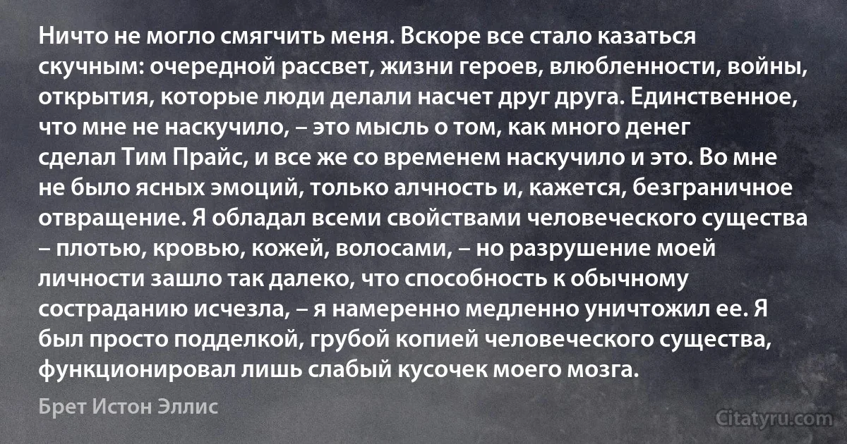 Ничто не могло смягчить меня. Вскоре все стало казаться скучным: очередной рассвет, жизни героев, влюбленности, войны, открытия, которые люди делали насчет друг друга. Единственное, что мне не наскучило, – это мысль о том, как много денег сделал Тим Прайс, и все же со временем наскучило и это. Во мне не было ясных эмоций, только алчность и, кажется, безграничное отвращение. Я обладал всеми свойствами человеческого существа – плотью, кровью, кожей, волосами, – но разрушение моей личности зашло так далеко, что способность к обычному состраданию исчезла, – я намеренно медленно уничтожил ее. Я был просто подделкой, грубой копией человеческого существа, функционировал лишь слабый кусочек моего мозга. (Брет Истон Эллис)