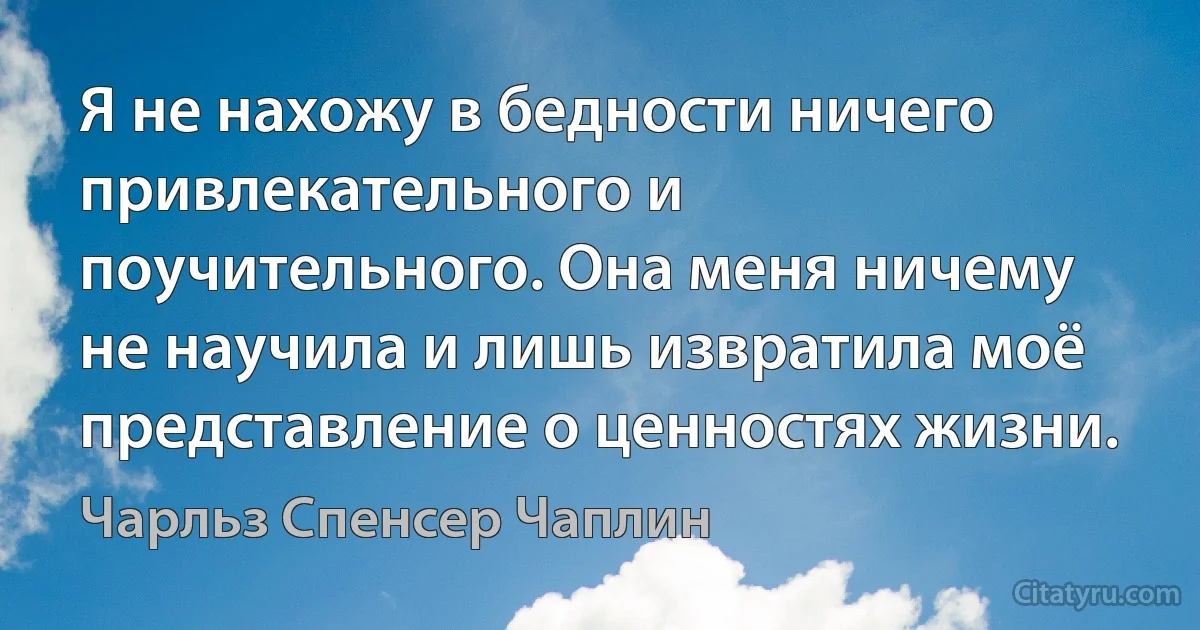 Я не нахожу в бедности ничего привлекательного и поучительного. Она меня ничему не научила и лишь извратила моё представление о ценностях жизни. (Чарльз Спенсер Чаплин)