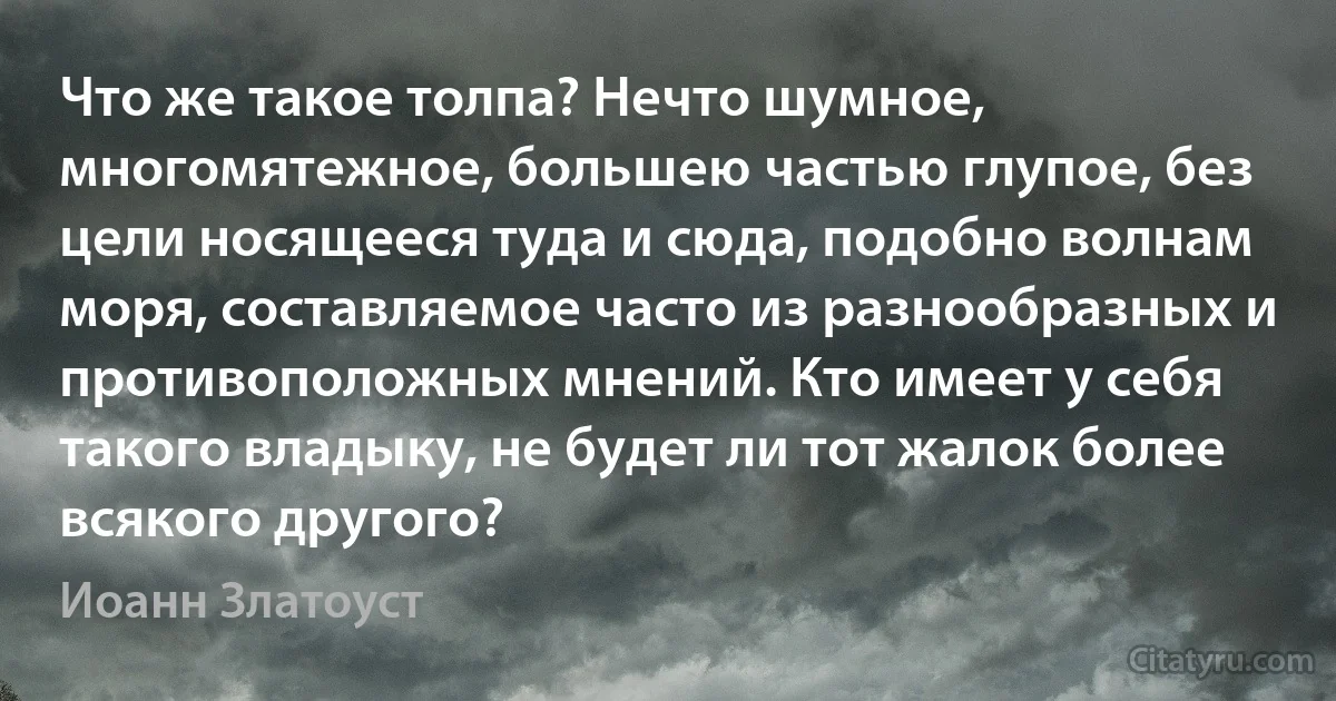 Что же такое толпа? Нечто шумное, многомятежное, большею частью глупое, без цели носящееся туда и сюда, подобно волнам моря, составляемое часто из разнообразных и противоположных мнений. Кто имеет у себя такого владыку, не будет ли тот жалок более всякого другого? (Иоанн Златоуст)