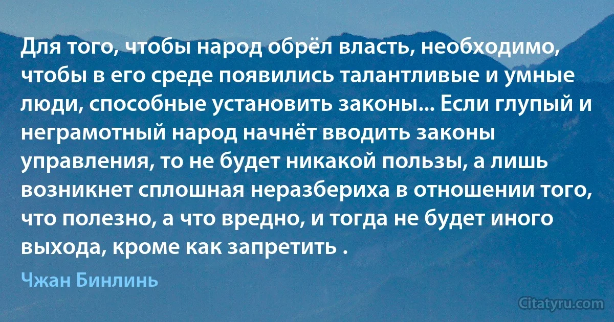 Для того, чтобы народ обрёл власть, необходимо, чтобы в его среде появились талантливые и умные люди, способные установить законы... Если глупый и неграмотный народ начнёт вводить законы управления, то не будет никакой пользы, а лишь возникнет сплошная неразбериха в отношении того, что полезно, а что вредно, и тогда не будет иного выхода, кроме как запретить . (Чжан Бинлинь)