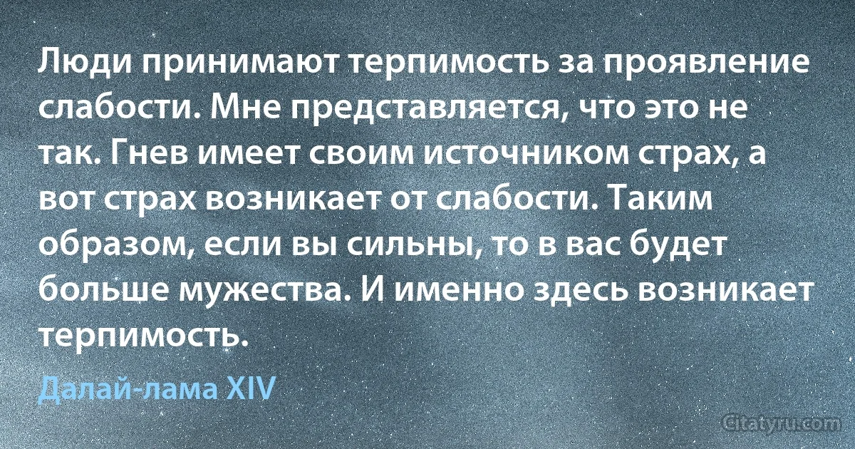 Люди принимают терпимость за проявление слабости. Мне представляется, что это не так. Гнев имеет своим источником страх, а вот страх возникает от слабости. Таким образом, если вы сильны, то в вас будет больше мужества. И именно здесь возникает терпимость. (Далай-лама XIV)