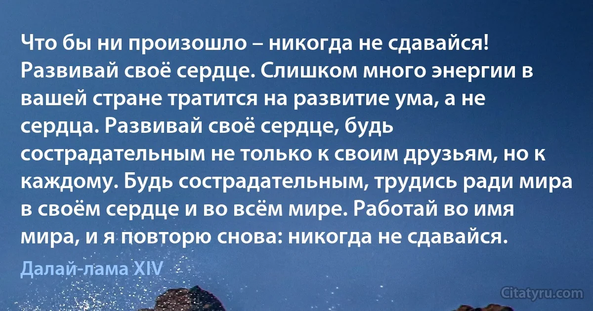 Что бы ни произошло – никогда не сдавайся! Развивай своё сердце. Слишком много энергии в вашей стране тратится на развитие ума, а не сердца. Развивай своё сердце, будь сострадательным не только к своим друзьям, но к каждому. Будь сострадательным, трудись ради мира в своём сердце и во всём мире. Работай во имя мира, и я повторю снова: никогда не сдавайся. (Далай-лама XIV)