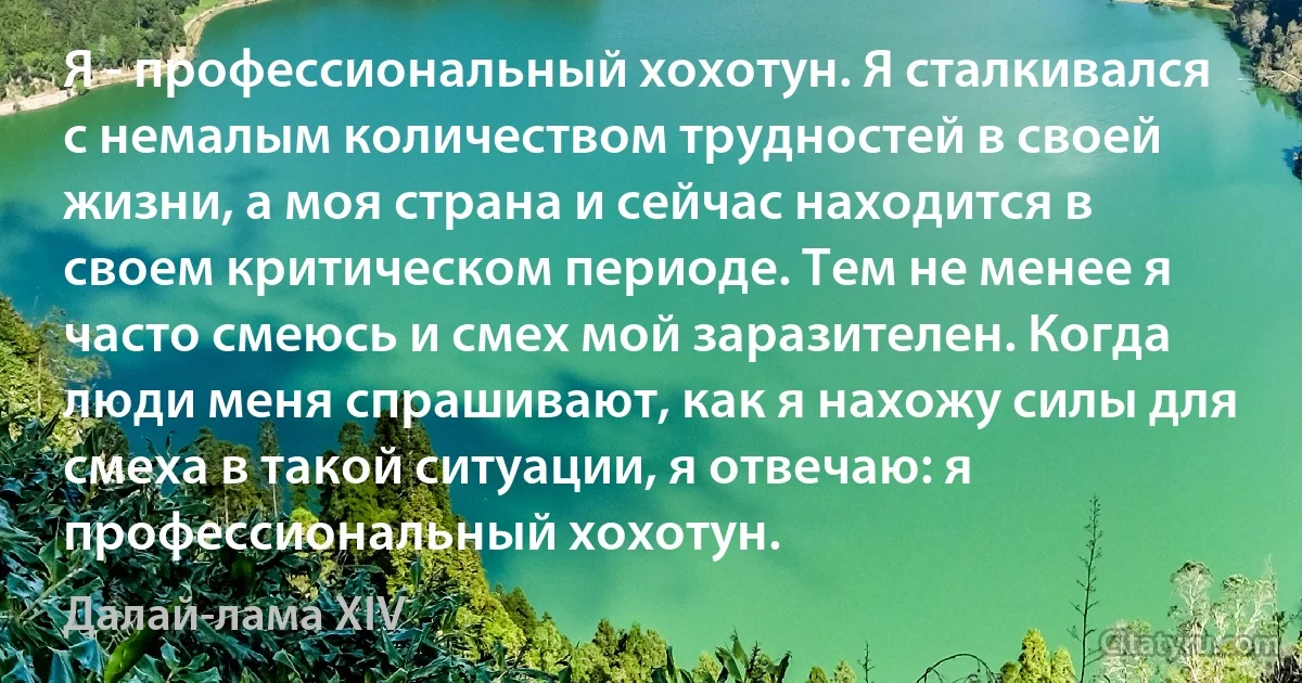 Я - профессиональный хохотун. Я сталкивался с немалым количеством трудностей в своей жизни, а моя страна и сейчас находится в своем критическом периоде. Тем не менее я часто смеюсь и смех мой заразителен. Когда люди меня спрашивают, как я нахожу силы для смеха в такой ситуации, я отвечаю: я профессиональный хохотун. (Далай-лама XIV)