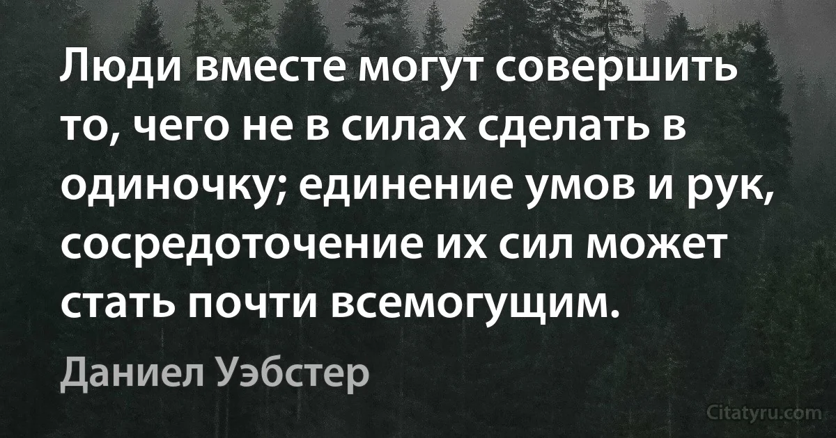 Люди вместе могут совершить то, чего не в силах сделать в одиночку; единение умов и рук, сосредоточение их сил может стать почти всемогущим. (Даниел Уэбстер)