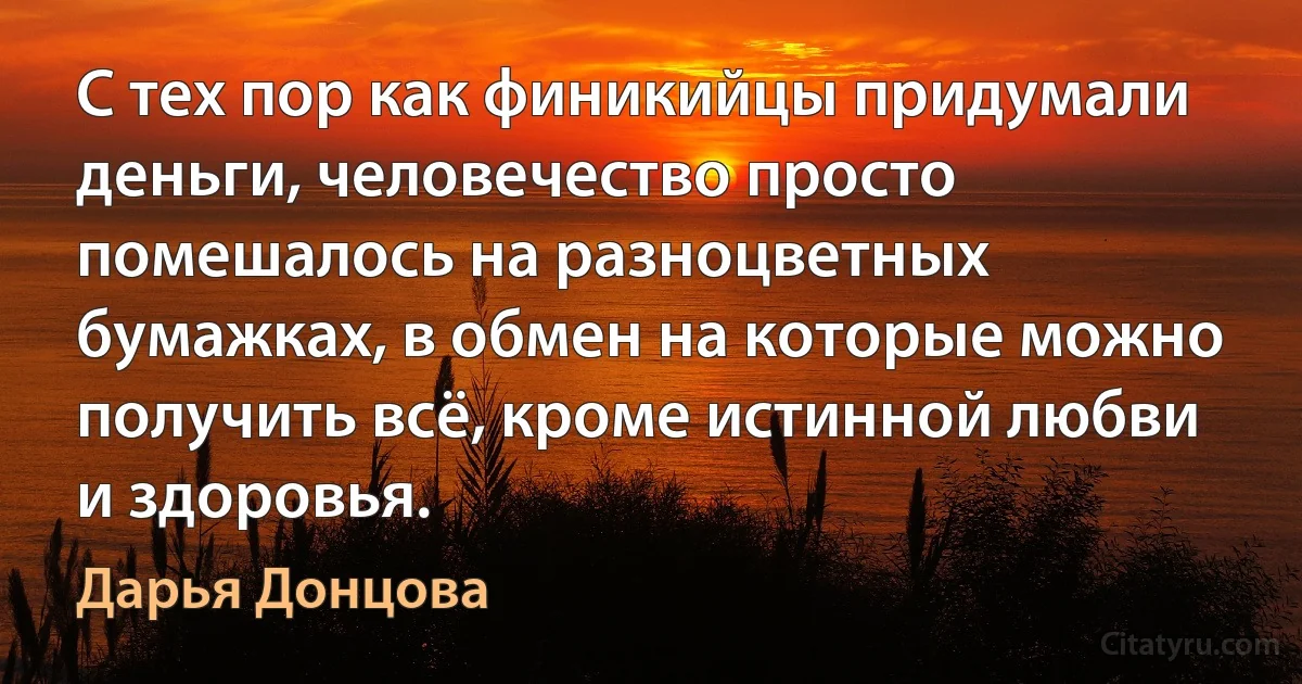 С тех пор как финикийцы придумали деньги, человечество просто помешалось на разноцветных бумажках, в обмен на которые можно получить всё, кроме истинной любви и здоровья. (Дарья Донцова)