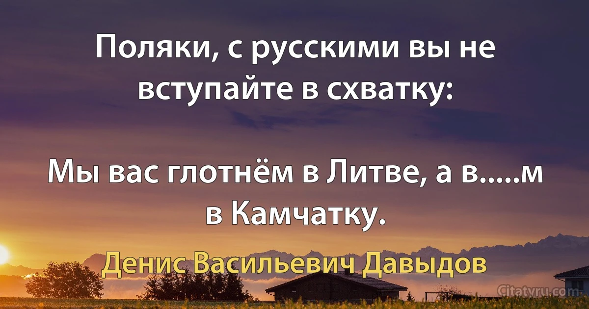 Поляки, с русскими вы не вступайте в схватку:

Мы вас глотнём в Литве, а в.....м в Камчатку. (Денис Васильевич Давыдов)