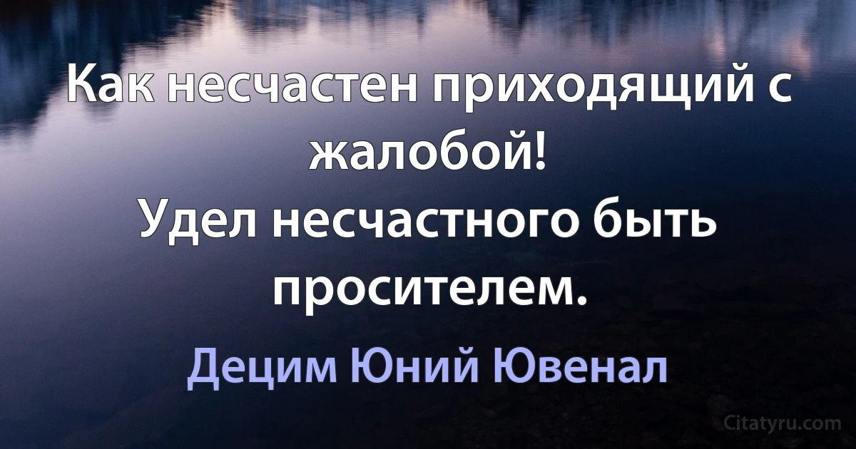 Как несчастен приходящий с жалобой!
Удел несчастного быть просителем. (Децим Юний Ювенал)