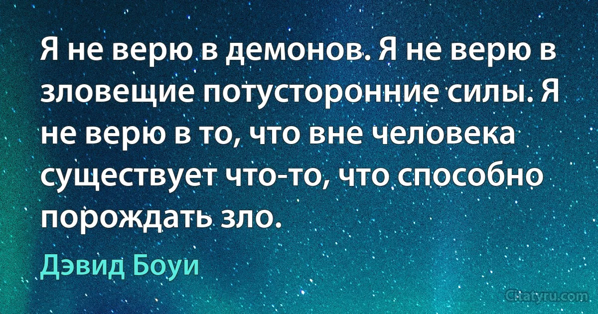 Я не верю в демонов. Я не верю в зловещие потусторонние силы. Я не верю в то, что вне человека существует что-то, что способно порождать зло. (Дэвид Боуи)