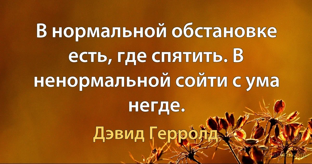 В нормальной обстановке есть, где спятить. В ненормальной сойти с ума негде. (Дэвид Герролд)