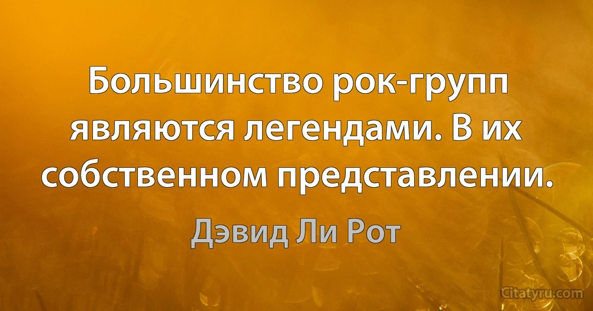 Большинство рок-групп являются легендами. В их собственном представлении. (Дэвид Ли Рот)