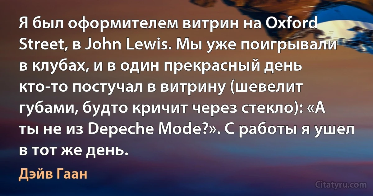 Я был оформителем витрин на Oxford Street, в John Lewis. Мы уже поигрывали в клубах, и в один прекрасный день кто-то постучал в витрину (шевелит губами, будто кричит через стекло): «А ты не из Depeche Mode?». С работы я ушел в тот же день. (Дэйв Гаан)