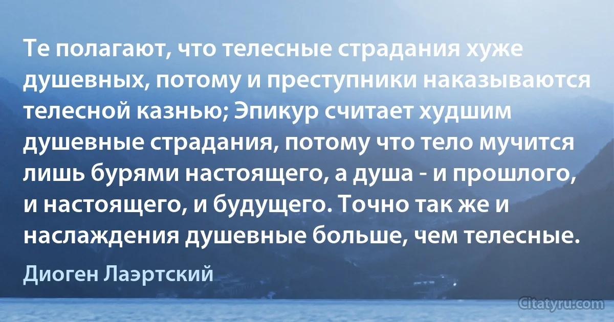 Те полагают, что телесные страдания хуже душевных, потому и преступники наказываются телесной казнью; Эпикур считает худшим душевные страдания, потому что тело мучится лишь бурями настоящего, а душа - и прошлого, и настоящего, и будущего. Точно так же и наслаждения душевные больше, чем телесные. (Диоген Лаэртский)