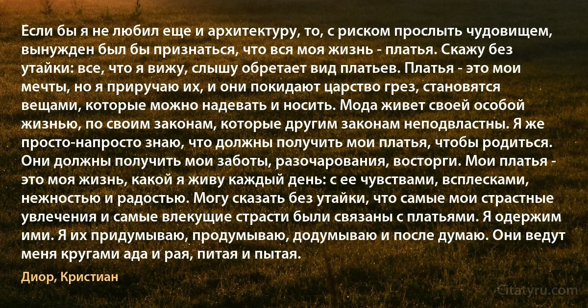 Если бы я не любил еще и архитектуру, то, с риском прослыть чудовищем, вынужден был бы признаться, что вся моя жизнь - платья. Скажу без утайки: все, что я вижу, слышу обретает вид платьев. Платья - это мои мечты, но я приручаю их, и они покидают царство грез, становятся вещами, которые можно надевать и носить. Мода живет своей особой жизнью, по своим законам, которые другим законам неподвластны. Я же просто-напросто знаю, что должны получить мои платья, чтобы родиться. Они должны получить мои заботы, разочарования, восторги. Мои платья - это моя жизнь, какой я живу каждый день: с ее чувствами, всплесками, нежностью и радостью. Могу сказать без утайки, что самые мои страстные увлечения и самые влекущие страсти были связаны с платьями. Я одержим ими. Я их придумываю, продумываю, додумываю и после думаю. Они ведут меня кругами ада и рая, питая и пытая. (Диор, Кристиан)