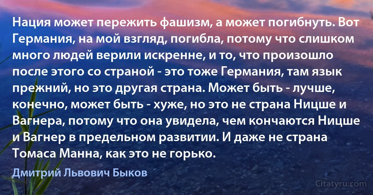 Нация может пережить фашизм, а может погибнуть. Вот Германия, на мой взгляд, погибла, потому что слишком много людей верили искренне, и то, что произошло после этого со страной - это тоже Германия, там язык прежний, но это другая страна. Может быть - лучше, конечно, может быть - хуже, но это не страна Ницше и Вагнера, потому что она увидела, чем кончаются Ницше и Вагнер в предельном развитии. И даже не страна Томаса Манна, как это не горько. (Дмитрий Львович Быков)