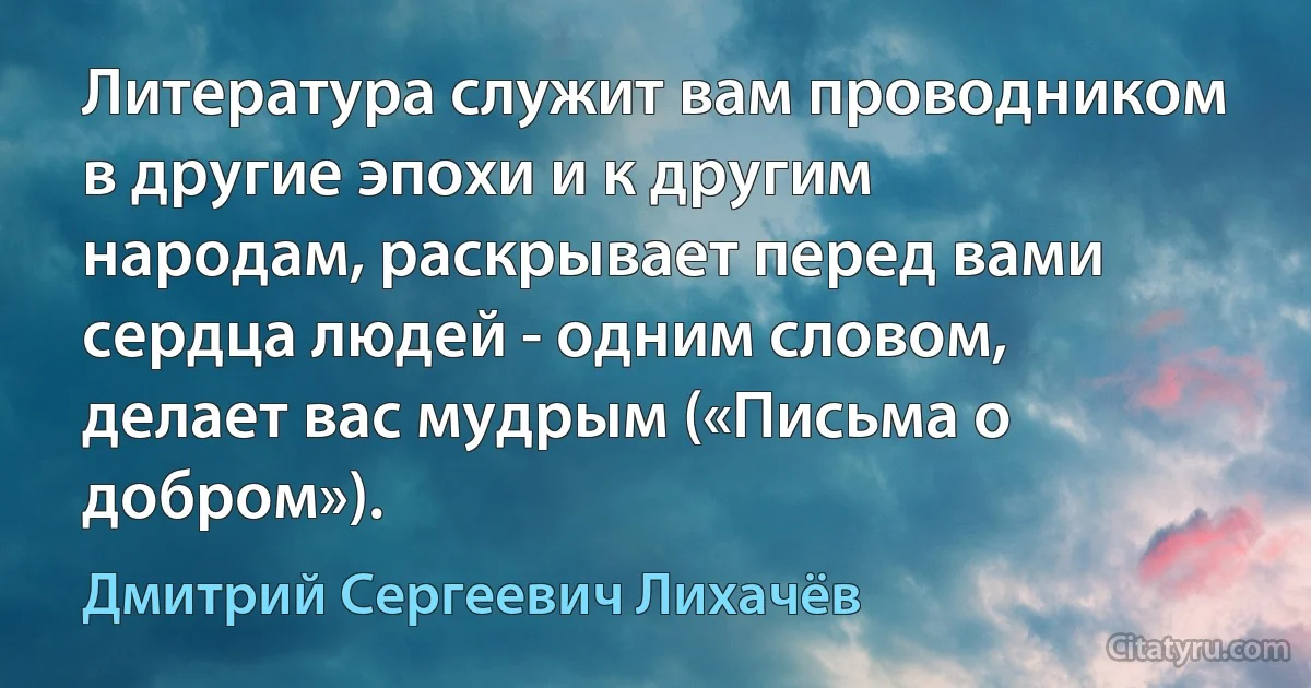 Литература служит вам проводником в другие эпохи и к другим народам, раскрывает перед вами сердца людей - одним словом, делает вас мудрым («Письма о добром»). (Дмитрий Сергеевич Лихачёв)