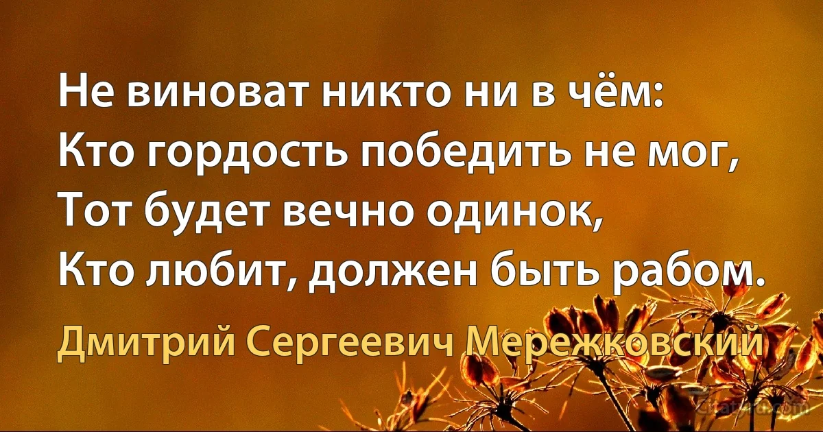 Не виноват никто ни в чём:
Кто гордость победить не мог,
Тот будет вечно одинок,
Кто любит, должен быть рабом. (Дмитрий Сергеевич Мережковский)