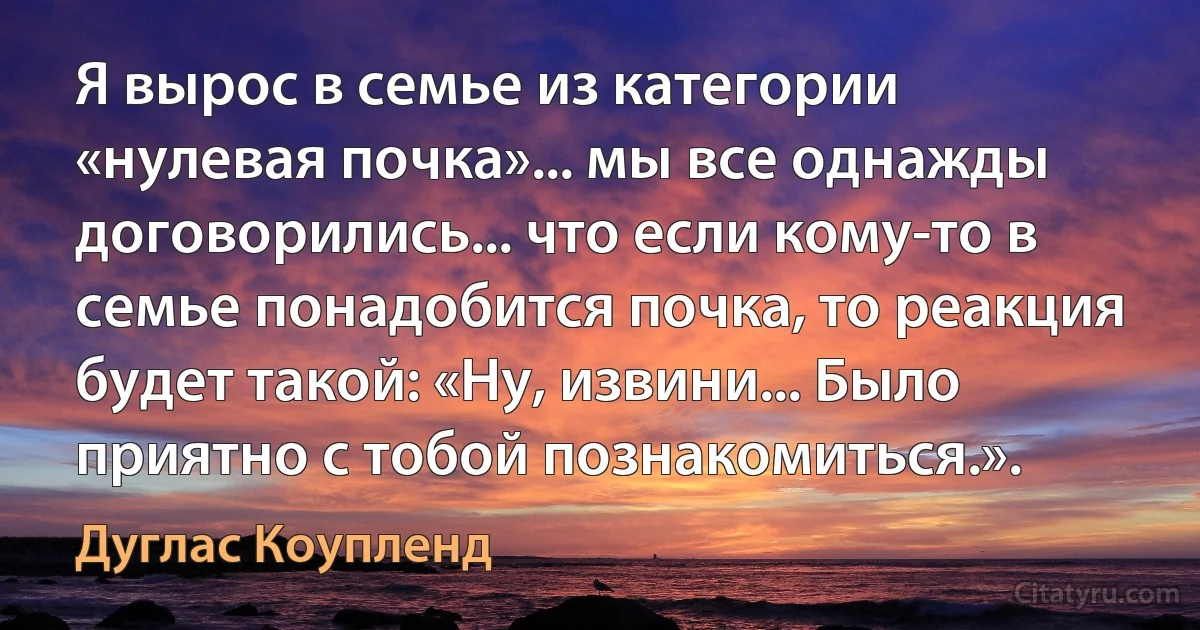 Я вырос в семье из категории «нулевая почка»... мы все однажды договорились... что если кому-то в семье понадобится почка, то реакция будет такой: «Ну, извини... Было приятно с тобой познакомиться.». (Дуглас Коупленд)