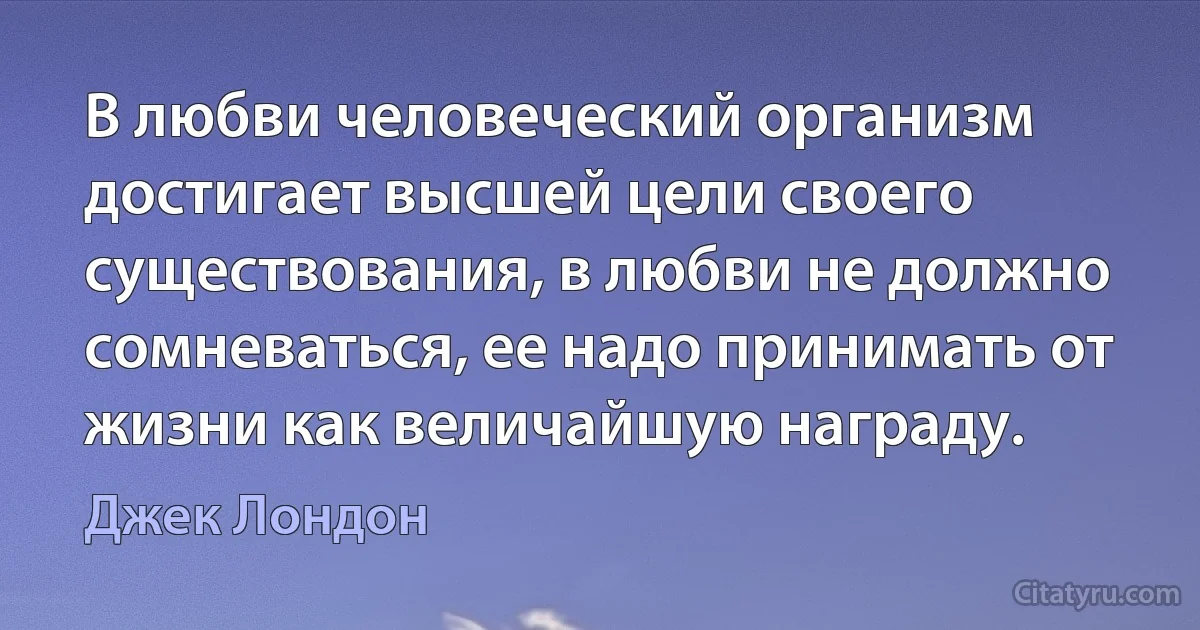 В любви человеческий организм достигает высшей цели своего существования, в любви не должно сомневаться, ее надо принимать от жизни как величайшую награду. (Джек Лондон)