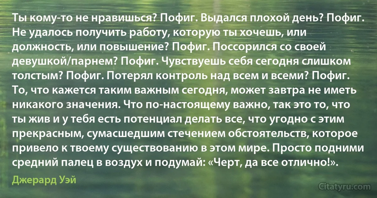 Ты кому-то не нравишься? Пофиг. Выдался плохой день? Пофиг. Не удалось получить работу, которую ты хочешь, или должность, или повышение? Пофиг. Поссорился со своей девушкой/парнем? Пофиг. Чувствуешь себя сегодня слишком толстым? Пофиг. Потерял контроль над всем и всеми? Пофиг. То, что кажется таким важным сегодня, может завтра не иметь никакого значения. Что по-настоящему важно, так это то, что ты жив и у тебя есть потенциал делать все, что угодно с этим прекрасным, сумасшедшим стечением обстоятельств, которое привело к твоему существованию в этом мире. Просто подними средний палец в воздух и подумай: «Черт, да все отлично!». (Джерард Уэй)