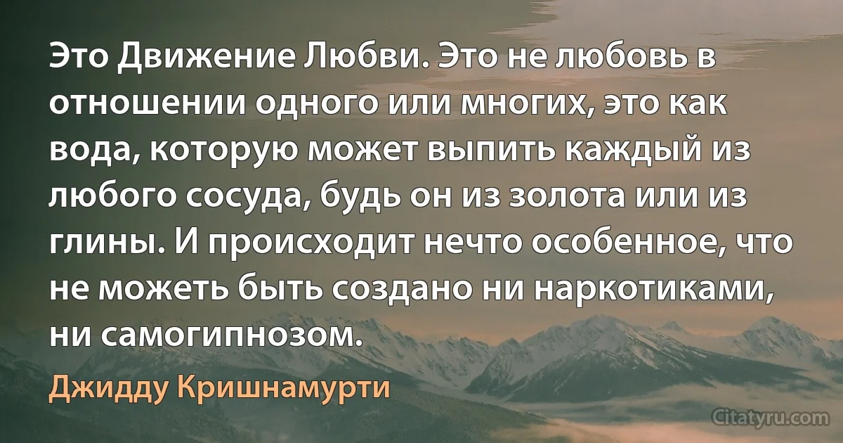 Это Движение Любви. Это не любовь в отношении одного или многих, это как вода, которую может выпить каждый из любого сосуда, будь он из золота или из глины. И происходит нечто особенное, что не можеть быть создано ни наркотиками, ни самогипнозом. (Джидду Кришнамурти)